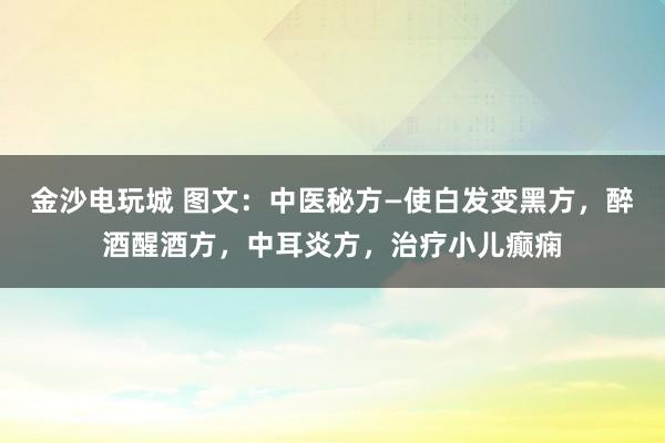 金沙電玩城 圖文：中醫秘方—使白發變黑方，醉酒醒酒方，中耳炎方，治療小兒癲癇