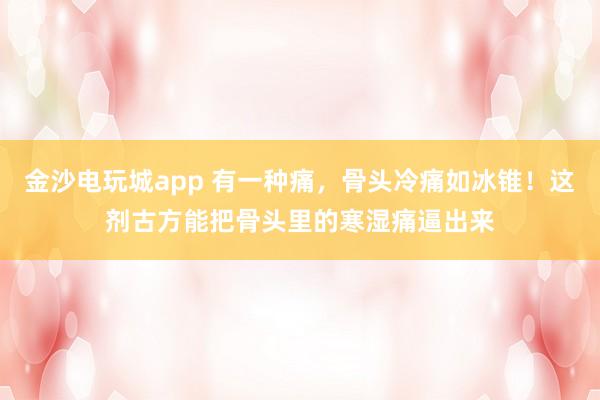 金沙電玩城app 有一種痛，骨頭冷痛如冰錐！這劑古方能把骨頭里的寒濕痛逼出來(lái)