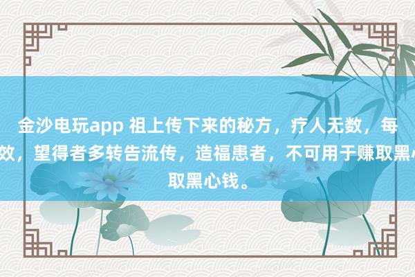 金沙電玩app 祖上傳下來的秘方,療人無數,每每神效,望得者多轉告流傳,造福患者,不可用于賺取黑心錢。