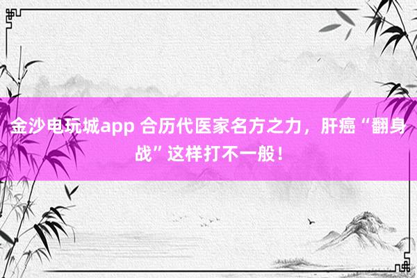 金沙電玩城app 合歷代醫家名方之力，肝癌“翻身戰”這樣打不一般！