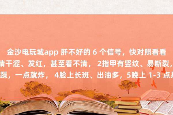 金沙電玩城app 肝不好的 6 個信號，快對照看看！中醫(yī)教你簡單自查：1眼睛干澀、發(fā)紅，甚至看不清， 2指甲有豎紋、易斷裂，3脾氣暴躁，一點就炸， 4臉上長斑、出油多，5晚上 1-3 點易醒，睡不著， 6手腳麻木、抽筋