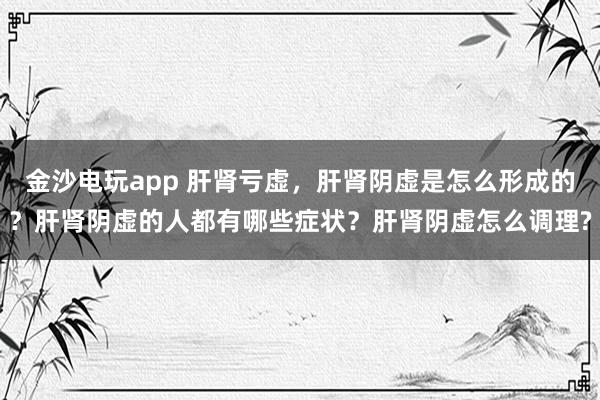 金沙電玩app 肝腎虧虛，肝腎陰虛是怎么形成的？肝腎陰虛的人都有哪些癥狀？肝腎陰虛怎么調理?