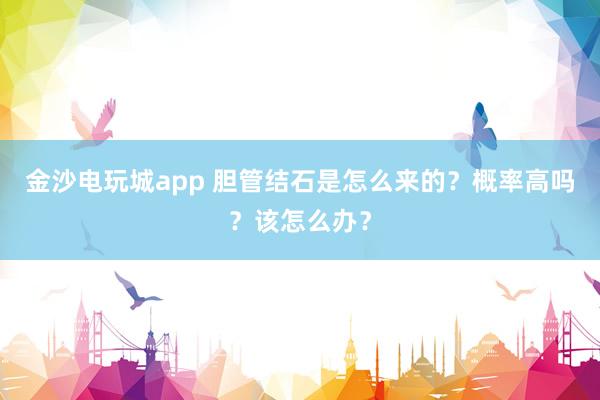 金沙電玩城app 膽管結(jié)石是怎么來的？概率高嗎？該怎么辦？