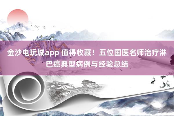 金沙電玩城app 值得收藏!五位國醫(yī)名師治療淋巴癌典型病例與經(jīng)驗(yàn)總結(jié)