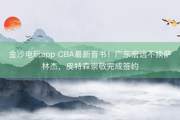 金沙電玩app CBA最新音書！廣東宏遠(yuǎn)不換薩林杰，皮特森崇敬完成簽約